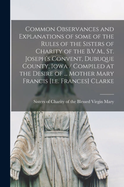 Book cover of: Common Observances and Explanations of Some of the Rules of the Sisters of Charity of the B.V.M., St. Joseph's Convent, Dubuque County, Iowa / Compiled at the Desire of ... Mother Mary Francis [i.e. Frances] Clarke. By: Sisters of Charity of the Blessed Vir