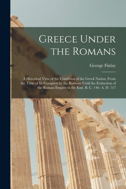 Book cover of: Greece Under the Romans; a Historical View of the Condition of the Greek Nation, From the Time of Its Conquest by the Romans Until the Extinction of the Roman Empire in the East. B. C. 146- A. D. 717. By: George 1799-1875 Finlay