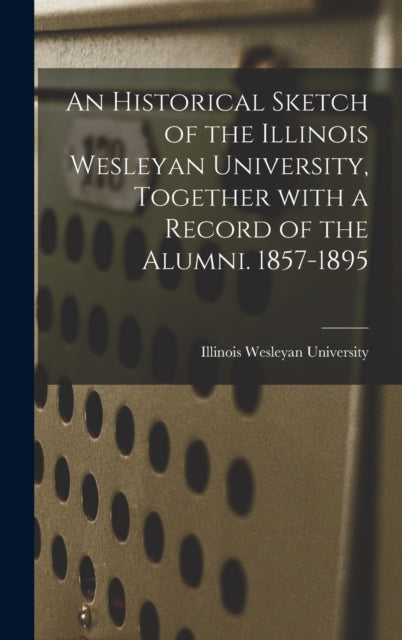 Book cover of: Historical Sketch of the Illinois Wesleyan University, Together With a Record of the Alumni. 1857-1895. By: Illinois Wesleyan University