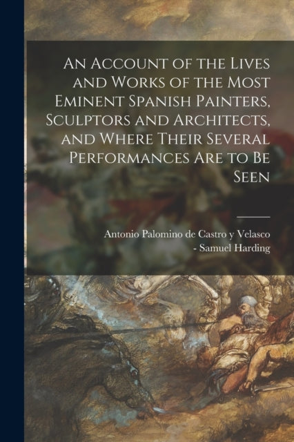 Book cover of: Account of the Lives and Works of the Most Eminent Spanish Painters, Sculptors and Architects, and Where Their Several Performances Are to Be Seen. By: Antonio Palomino De Castro y Velasco