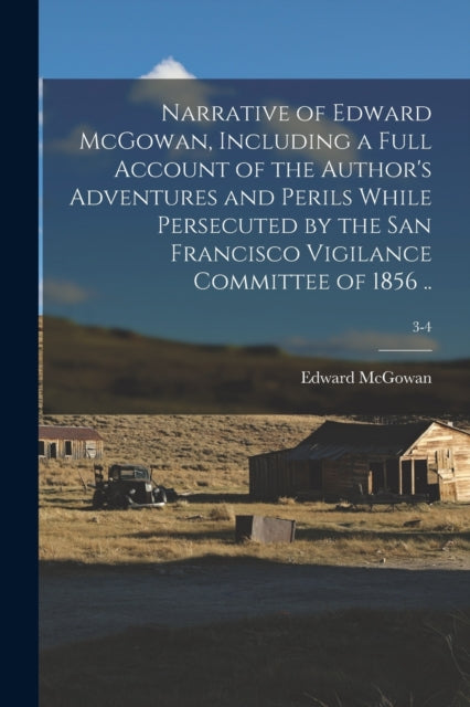 Book cover of: Narrative of Edward McGowan, Including a Full Account of the Author's Adventures and Perils While Persecuted by the San Francisco Vigilance Committee of 1856 ..; 3-4. By: Edward 1813-1893 McGowan