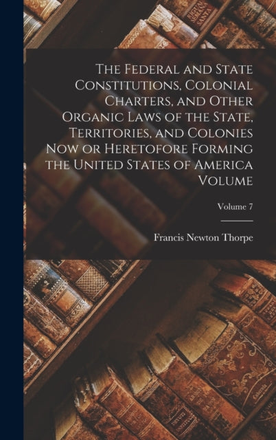 Book cover of: Federal and State Constitutions, Colonial Charters, and Other Organic Laws of the State, Territories, and Colonies now or Heretofore Forming the United States of America Volume; Volume 7