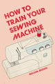 Book cover of: How to Train Your Sewing Machine. By: Rehana Begum