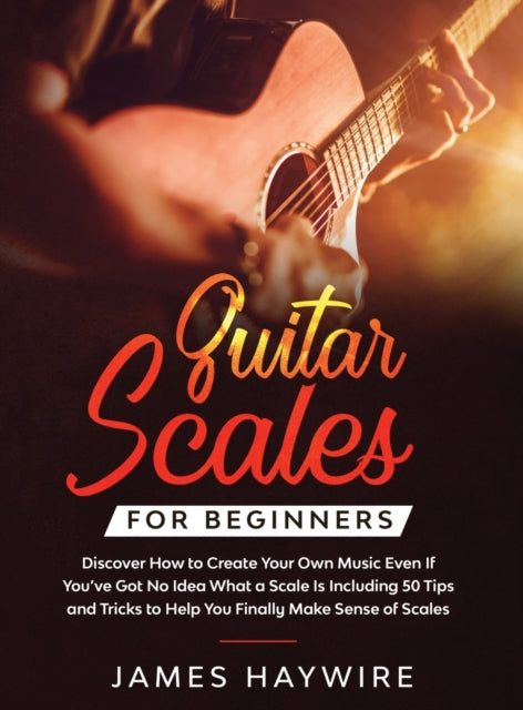 Book cover of: Guitar Scales for Beginners Discover How to Create Your Own Music Even If You've Got No Idea What a Scale Is, Including 50 Tips and Tricks to Help You Finally Make Sense of Scales. By: James Haywire